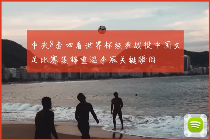 中央8套回看世界杯经典战役中国女足比赛集锦重温夺冠关键瞬间