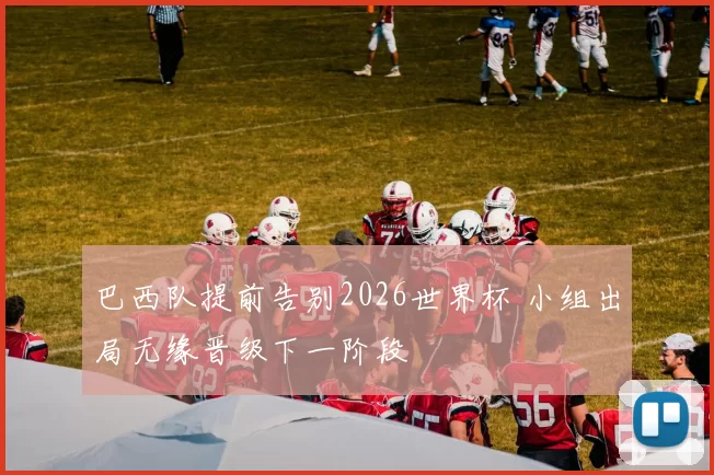 巴西队提前告别2026世界杯 小组出局无缘晋级下一阶段