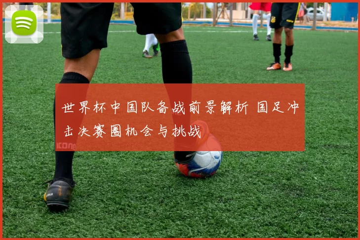世界杯中国队备战前景解析 国足冲击决赛圈机会与挑战