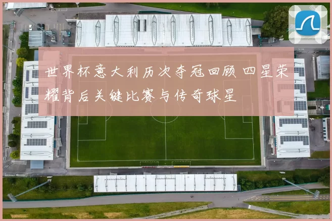 世界杯意大利历次夺冠回顾 四星荣耀背后关键比赛与传奇球星