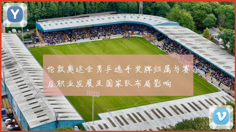 伦敦奥运会男乒选手奖牌归属与赛后职业发展及国家队布局影响