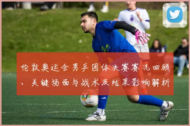 伦敦奥运会男乒团体决赛赛况回顾、关键场面与战术及结果影响解析