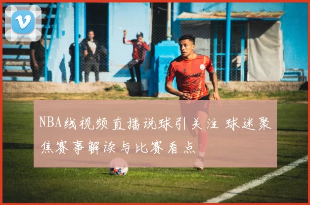 NBA线视频直播说球引关注 球迷聚焦赛事解读与比赛看点
