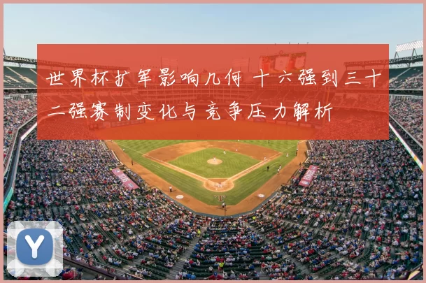 世界杯扩军影响几何 十六强到三十二强赛制变化与竞争压力解析