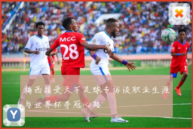 梅西接受天下足球专访谈职业生涯与世界杯夺冠心路