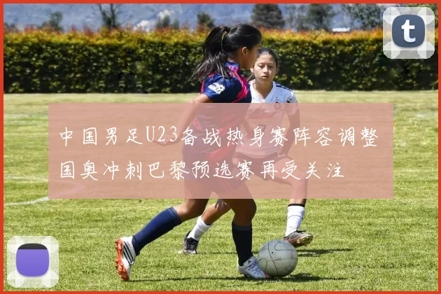 中国男足U23备战热身赛阵容调整 国奥冲刺巴黎预选赛再受关注