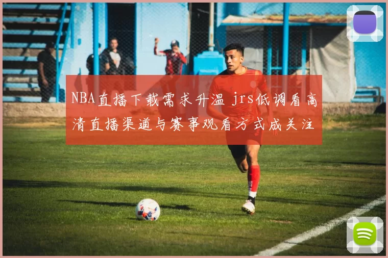 NBA直播下载需求升温 jrs低调看高清直播渠道与赛事观看方式成关注焦点
