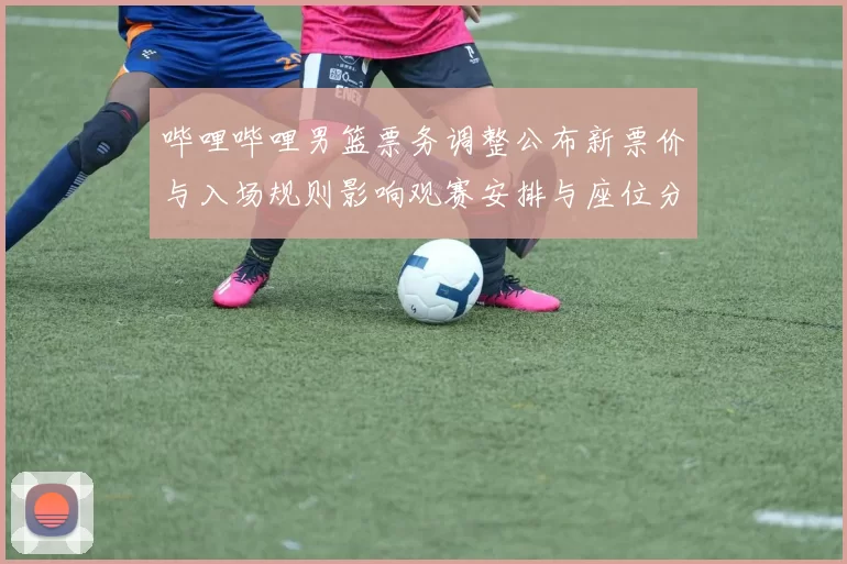 哔哩哔哩男篮票务调整公布新票价与入场规则影响观赛安排与座位分配