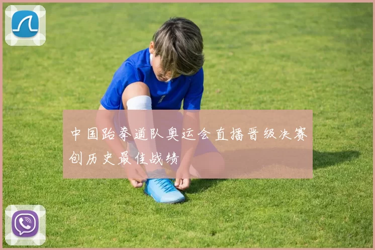 中国跆拳道队奥运会直播晋级决赛创历史最佳战绩