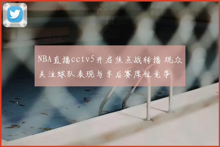 NBA直播cctv5开启焦点战转播 观众关注球队表现与季后赛席位竞争