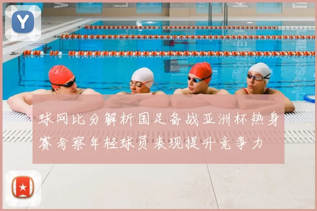 球网比分解析国足备战亚洲杯热身赛考察年轻球员表现提升竞争力