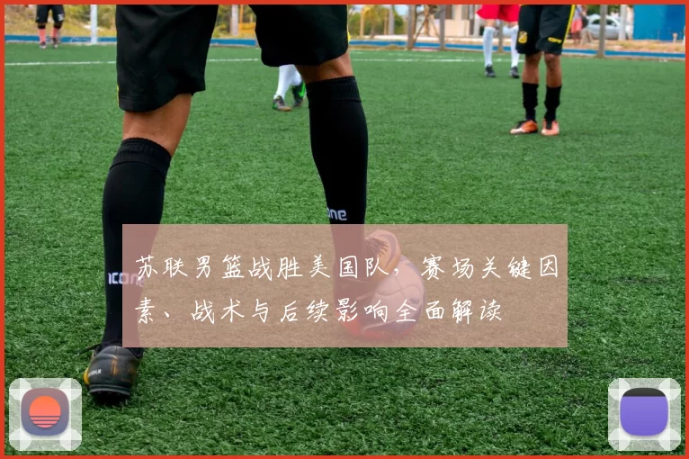 苏联男篮战胜美国队，赛场关键因素、战术与后续影响全面解读