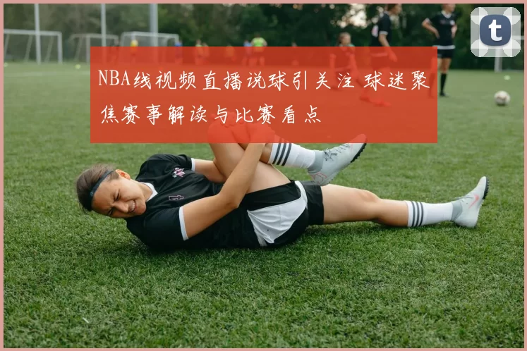 NBA线视频直播说球引关注 球迷聚焦赛事解读与比赛看点