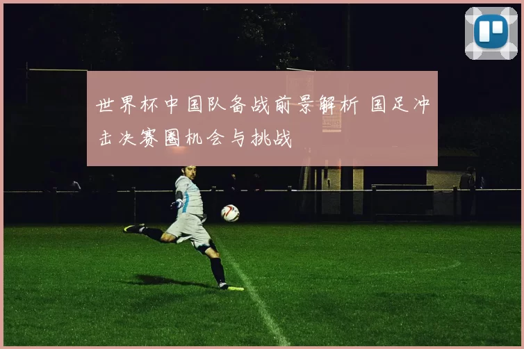 世界杯中国队备战前景解析 国足冲击决赛圈机会与挑战