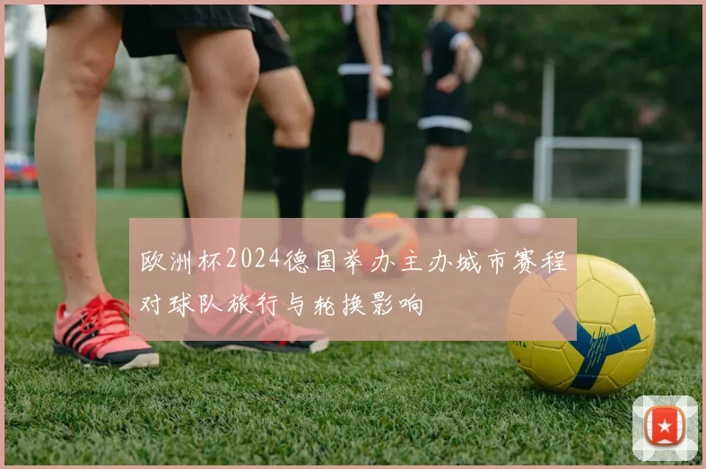 欧洲杯2024德国举办主办城市赛程对球队旅行与轮换影响