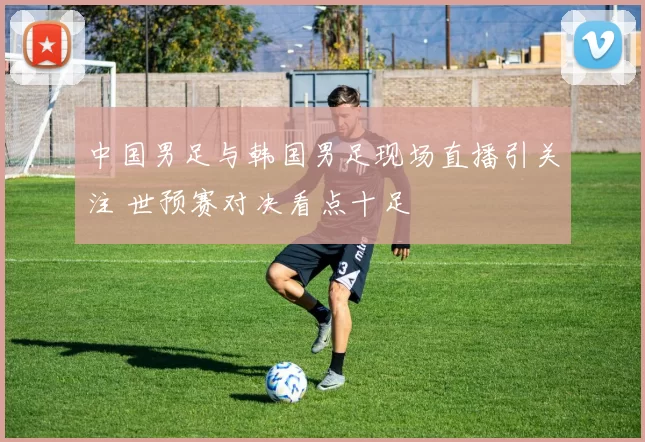中国男足与韩国男足现场直播引关注 世预赛对决看点十足