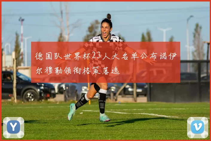 德国队世界杯23人大名单公布诺伊尔穆勒领衔格策落选