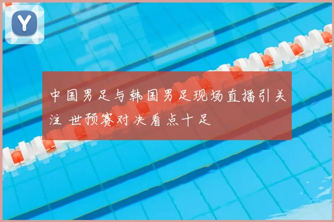中国男足与韩国男足现场直播引关注 世预赛对决看点十足