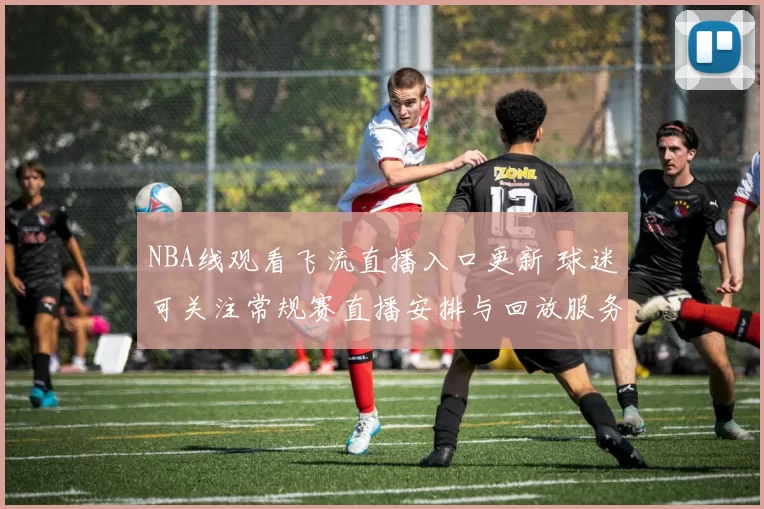 NBA线观看飞流直播入口更新 球迷可关注常规赛直播安排与回放服务