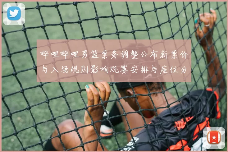 哔哩哔哩男篮票务调整公布新票价与入场规则影响观赛安排与座位分配