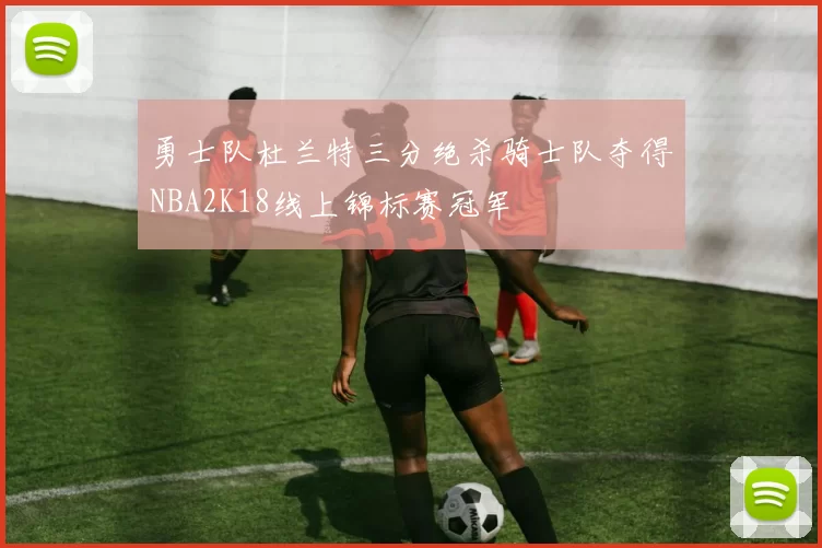 勇士队杜兰特三分绝杀骑士队夺得NBA2K18线上锦标赛冠军