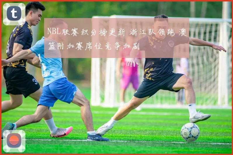 NBL联赛积分榜更新 浙江队领跑 澳篮附加赛席位竞争加剧