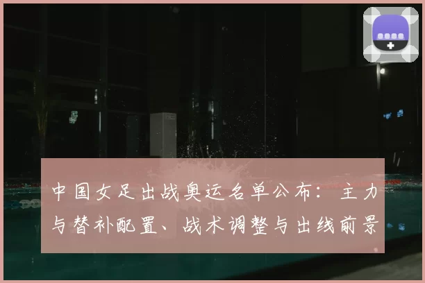 中国女足出战奥运名单公布：主力与替补配置、战术调整与出线前景分析