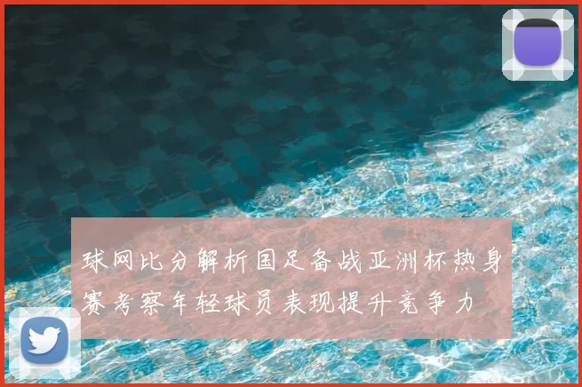 球网比分解析国足备战亚洲杯热身赛考察年轻球员表现提升竞争力