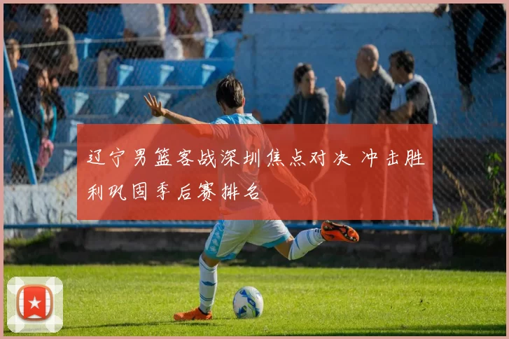 辽宁男篮客战深圳焦点对决 冲击胜利巩固季后赛排名