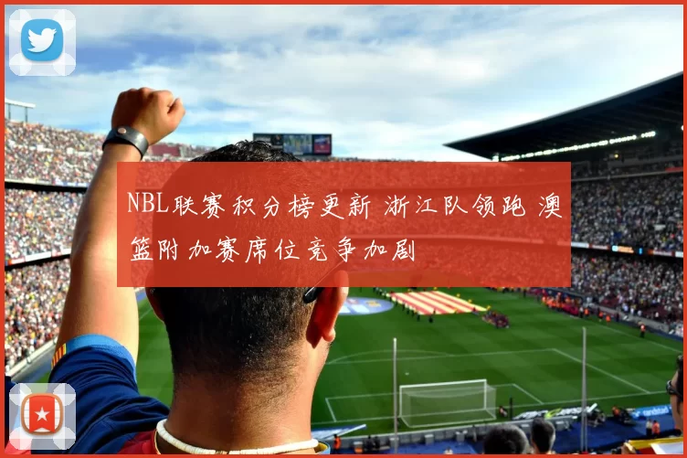 NBL联赛积分榜更新 浙江队领跑 澳篮附加赛席位竞争加剧