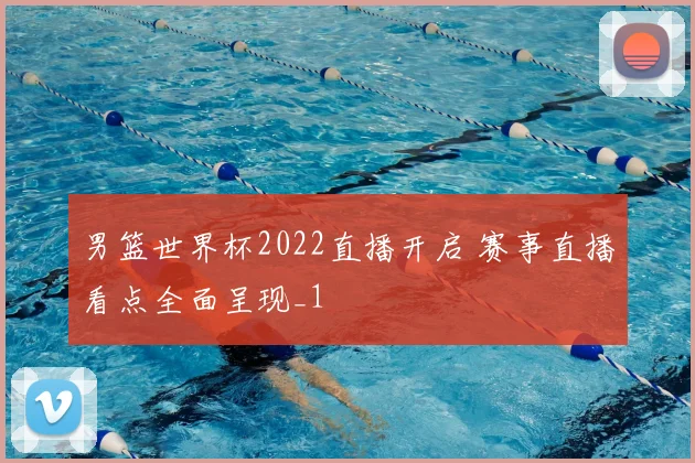 男篮世界杯2022直播开启 赛事直播看点全面呈现_1