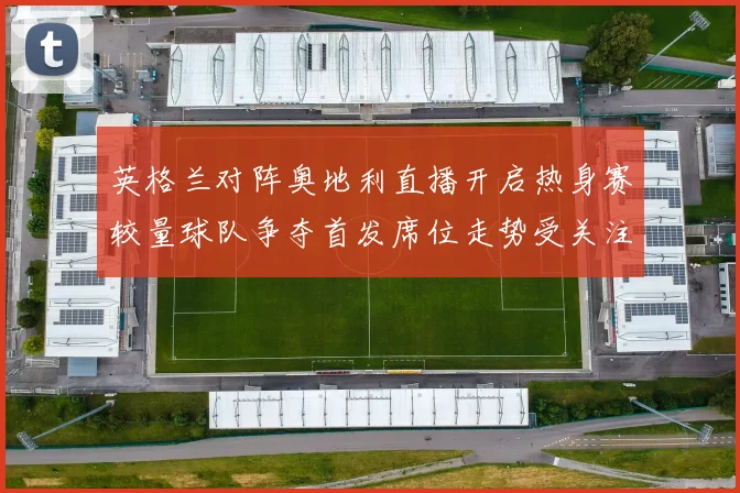 英格兰对阵奥地利直播开启热身赛较量球队争夺首发席位走势受关注