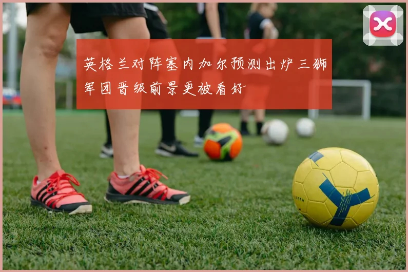 英格兰对阵塞内加尔预测出炉三狮军团晋级前景更被看好