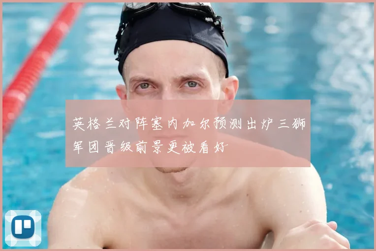 英格兰对阵塞内加尔预测出炉三狮军团晋级前景更被看好