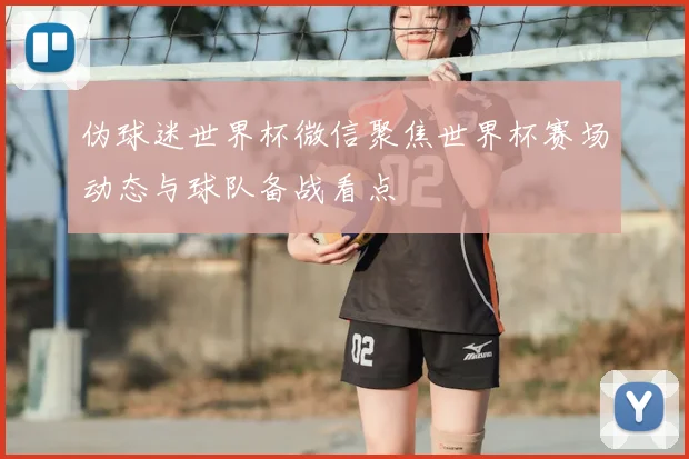 伪球迷世界杯微信聚焦世界杯赛场动态与球队备战看点