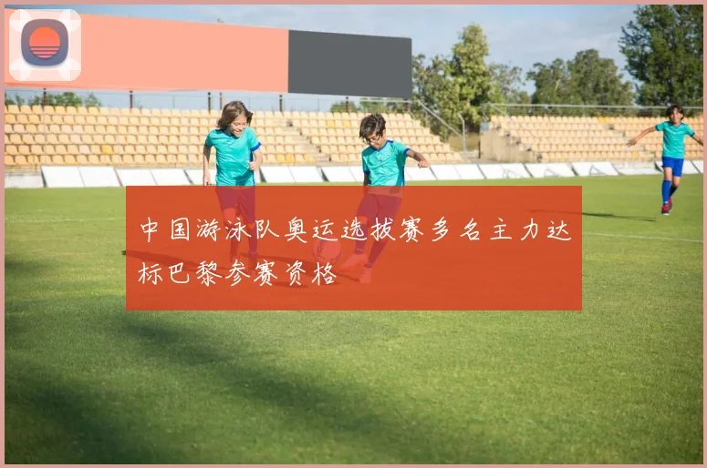 中国游泳队奥运选拔赛多名主力达标巴黎参赛资格